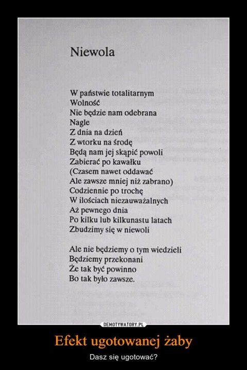Może być zdjęciem przedstawiającym tekst „Niewola w państwie totalitarnym Wolność Nie będzie nam odebrana Nagle z dnia na dzień z wtorku na ÅrodÄ™ Będą nam jej skąpić powoli Zabierać po kawałku (Czasem nawet oddawać Ale zawsze mniej niż zabrano) Codziennie po trochę w iloÅciach niezauważalnych Aż pewnego dnia Po kilku lub kilkunastu latach Zbudzimy się w niewoli Ale nie będziemy 0 tym wiedzieli Będziemy przekonani Że tak być powinno Bo tak było zawsze. DEMOTYWATORY.PL Efekt ugotowanej żaby Dasz się ugotować?”