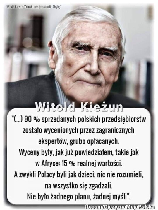 Może być zdjęciem przedstawiającym 1 osoba i tekst „Okradli nas Û jak okradli Afrykę" Witold Kieżun "(...) 90 % sprzedanych polskich przedsiębiorstw zostało wycenionych przez zagranicznych ekspertów, grubo opłacanych. Wyceny były, jak już powiedziałem, takie jak W Afryce: 15 % realnej wartości. A zwykli Polacy byli jak dzieci, nic nie rozumieli, na wszystko się zgadzali. Nie było żadnego planu, żadnej myśli". fb.com/OjczyznaMojaPolska”