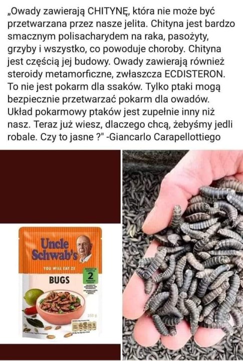 Może być zdjęciem przedstawiającym tekst „„Owady zawierają CHITYNĘ, która nie może być przetwarzana przez nasze jelita. Chityna jest bardzo smacznym polisacharydem na raka, pasożyty, grzyby wszystko, co powoduje choroby. Chityna jest częścią jej budowy. Owady zawierają również steroidy metamorficzne, zwłaszcza ECDISTERON. Το nie jest pokarm dla ssaków. Tylko ptaki mogą bezpiecznie przetwarzać pokarm dla owadów. Układ pokarmowy ptaków jest zupełnie inny niż nasz. Teraz już wiesz, dlaczego chcą, żebyÅmy jedli robale. Czy to jasne ?" -Giancarlo Carapellottiego Uncle Schwab's OUWILLT WILL BUGS 2 250g 月品乐品”