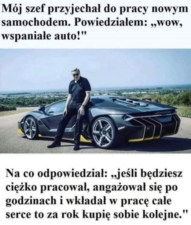Może być zdjęciem przedstawiającym 1 osoba, samochód i tekst „Mój szef przyjechał do pracy nowym samochodem. Powiedziałem: "WOW, wspaniałe auto!" 011051 Na co odpowiedział: „jeÅ›li będziesz ciężko pracował, angażował się po godzinach i wkładał w pracę całe serce to za rok kupię sobie kolejne."”