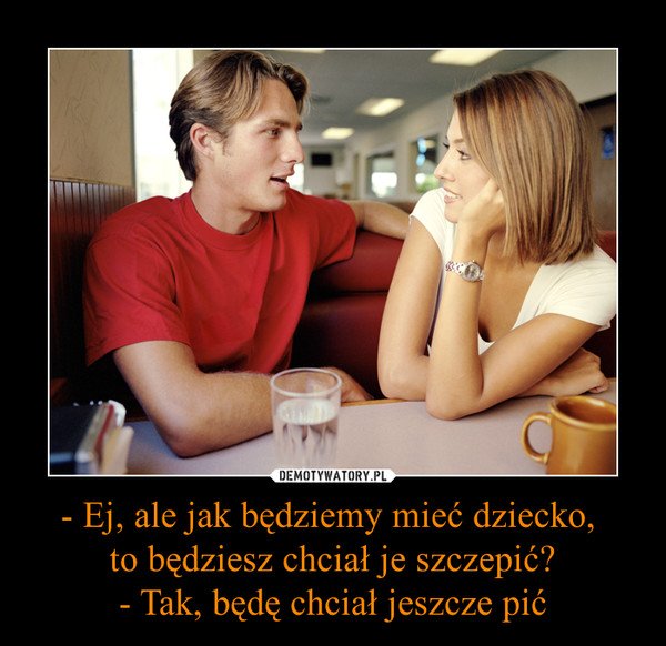 - Ej, ale jak będziemy mieć dziecko, to będziesz chciał je szczepić?- Tak, będę chciał jeszcze pić –