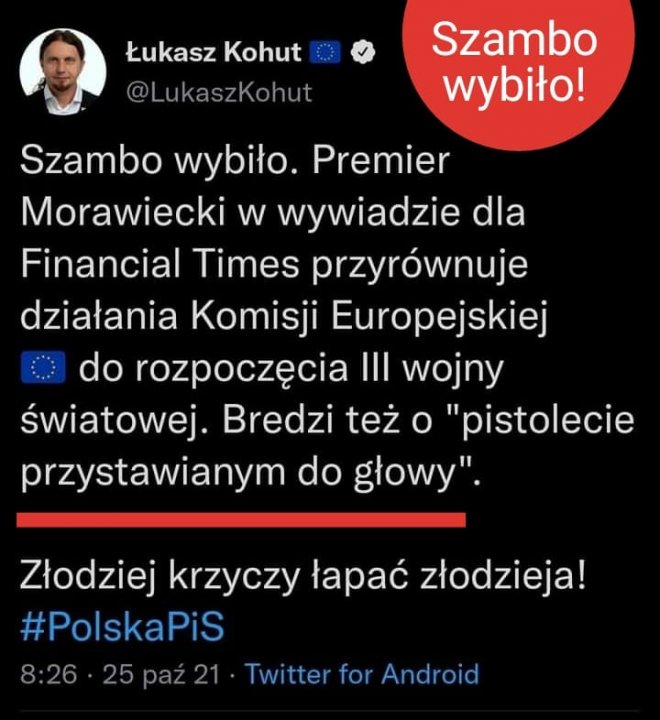 Może być zdjęciem przedstawiającym 1 osoba i tekst „Łukasz Kohut @LukaszKohut Szambo wybiło! Szambo wybiło. Premier Morawiecki W wywiadzie dla Financial Times przyrównuje działania Komisji Europejskiej do rozpoczęcia III wojny światowej. Bredzi też o "pistolecie przystawianym do głowy". Złodziej krzyczy łapać złodzieja! #PolskaPiS 8:26 25 paź 21 Twitter for Android”