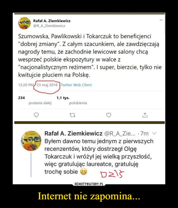 Internet nie zapomina... –  Rafał A. Ziemkiewicz@R_A_ZiemkiewiczSzumowska, Pawlikowski i Tokarczuk to beneficjenci"dobrej zmiany". Z całym szacunkiem, ale zawdzięczająnagrody temu, że zachodnie lewicowe salony chcąwesprzeć polskie ekspozytury w walce z"nacjonalistycznym reżimem". I super, bierzcie, tylko niekwitujcie pluciem na Polskę.Rafał A. Ziemkiewicz @R_A_Zie... • 7m ^Byłem dawno temu jednym z pierwszychrecenzentów, który dostrzegł OlgęTokarczuk i wróżył jej wielką przyszłość,więc gratulując laureatce, gratulujętrochę sobie v-,