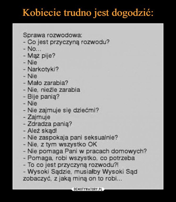 –  Sprawa rozwodowa:- Co jest przyczyną rozwodu?- No...- Mąż pije?- Nie- Narkotyki?Nie- Mało zarabia?- Nie, nieźle zarabiaBije panią?- Nie- Nie zajmuje się dziećmi?Zajmuje- Zdradza panią?- Aleź skąd!- Nie zaspokaja pani seksualnie?- Nie, z tym wszystko OK- Nie pomaga Pani w pracach domowych?Pomaga, robi wszystko, co potrzeba- To co jest przyczyną rozwodu?!- Wysoki Sądzie, musiałby Wysoki Sądzobaczyć, z jaką miną on to robi...