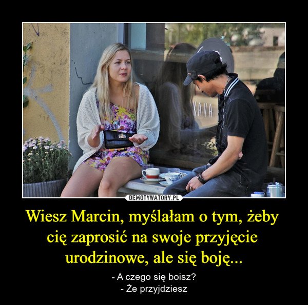 Wiesz Marcin, myślałam o tym, żeby cię zaprosić na swoje przyjęcie urodzinowe, ale się boję... – - A czego się boisz?- Że przyjdziesz