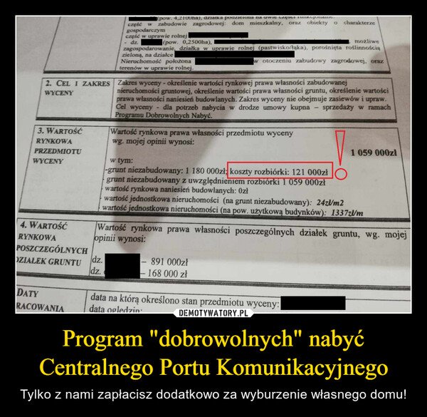 Program "dobrowolnych" nabyć Centralnego Portu Komunikacyjnego – Tylko z nami zapłacisz dodatkowo za wyburzenie własnego domu! 2. CEL I ZAKRESWYCENY3. WARTOŚĆRYNKOWAPRZEDMIOTUWYCENY4. WARTOŚĆRYNKOWAPOSZCZEGÓLNYCHDZIAŁEK GRUNTUDATYRACOWANIA(pow. 4,2100ha), działkaczęść w zabudowie zagrodowej: dom mieszkalny,gospodarczymczęść w uprawie rolnejdz.dz.dz.Nieruchomość położonaterenów w uprawie rolnej.możliwe(pow. 0,2500ha),zagospodarowanie, działka w uprawie rolnej (pastwisko/łąka), porośnięta roślinnościązieloną, na działcew otoczeniu zabudowy zagrodowej, oraz-oraz obiektyZakres wyceny - określenie wartości rynkowej prawa własności zabudowanejnieruchomości gruntowej, określenie wartości prawa własności gruntu, określenie wartościprawa własności naniesień budowlanych. Zakres wyceny nie obejmuje zasiewów i upraw.Cel wycenydla potrzeb nabycia w drodze umowy kupnaProgramu Dobrowolnych Nabyć.sprzedaży w ramachWartość rynkowa prawa własności przedmiotu wycenywg. mojej opinii wynosi:w tym:-grunt niezabudowany: 1 180 000zł; koszty rozbiórki: 121 000złgrunt niezabudowany z uwzględnieniem rozbiórki 1 059 000złwartość rynkowa naniesień budowlanych: 0złcharakterze-891 000zł- 168 000 złwartość jednostkowa nieruchomości (na grunt niezabudowany): 24zł/m2wartość jednostkowa nieruchomości (na pow. użytkową budynków): 1337zł/mdata na którą określono stan przedmiotu wyceny:data ogledzin:Wartość rynkowa prawa własności poszczególnych działek gruntu, wg. mojejopinii wynosi:1 059 000zł