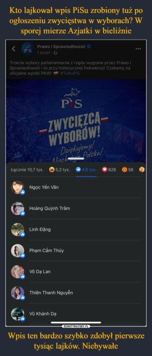 Wpis ten bardzo szybko zdobył pierwsze tysiąc lajków. Niebywałe –  Prawo i Sprawiedliwość1 dzień -><Trzecie wybory parlamentarne z rzędu wygrane przez Prawo iSprawiedliwość i to przy historycznej frekwencji! Czekamy naoficjalne wyniki PKW! #TylkoPiSPSPS-ZWYCIEZCA-WYBOROW!Łącznie 10,7 tys.Dziękujemy!Niech ie Polska!5,3 tys.Ngọc Yến VănHoàng Quỳnh TrâmLinh ĐặngPhạm Cầm ThúyVõ Dạ LanThiên Thanh NguyễnVũ Khánh Dạ4,6 tys.62656...