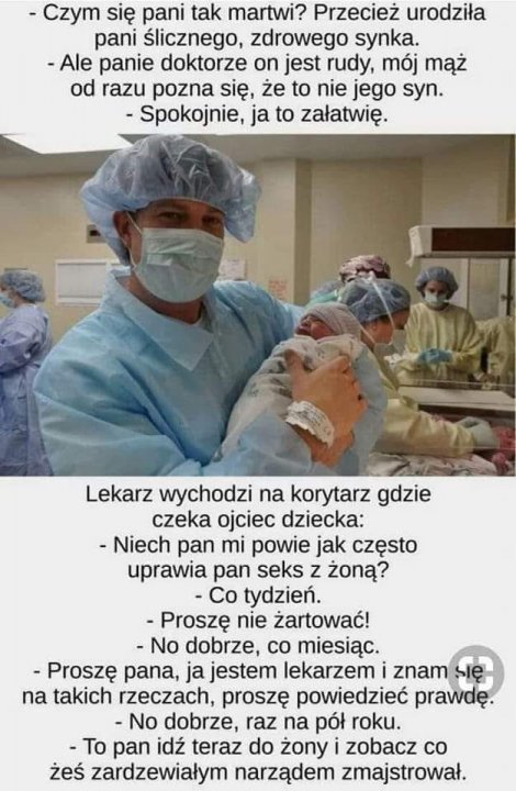 Może być zdjęciem przedstawiającym 3 osoby, ludzie stoją i tekst „-Czym się pani tak martwi? Przecież urodziła pani Ålicznego, zdrowego synka. -Ale panie doktorze on jest rudy, mój mąż od razu pozna się, że to nie jego syn. Spokojnie, ja to załatwię. Lekarz wychodzi na korytarz gdzie czeka ojciec dziecka: -Niech pan mi powie jak często uprawia pan seks z żoną? Co tydzień. -Proszę nie żartować! -No dobrze, co miesiąc. -Proszę pana, ja jestem lekarzem znam na takich rzeczach, proszę powiedzieć prawdę. No dobrze, raz na pół roku. -To pan idź teraz do żony zobacz co żeś zardzewiałym narządem zmajstrował.”