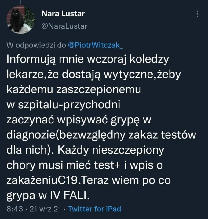 Może być zrzutem ekranu z Twittera przedstawiającym tekst „Nara Lustar @NaraLustar w W odpowiedzi do @PiotrWitczak Informują mnie wczoraj koledzy lekarze,że dostają wytyczne,żeby każdemu zaszczepionemu w szpitalu-przychodni zaczynać wpisywać grypę diagnozie(bezwzględny zakaz testów dla nich). Każdy nieszczepiony chory musi mieć test+ wpis o zakażeniuC19.Teraz wiem po co grypa w IV FALI. 8:43·21 wrz 21 Twitter for iPad”