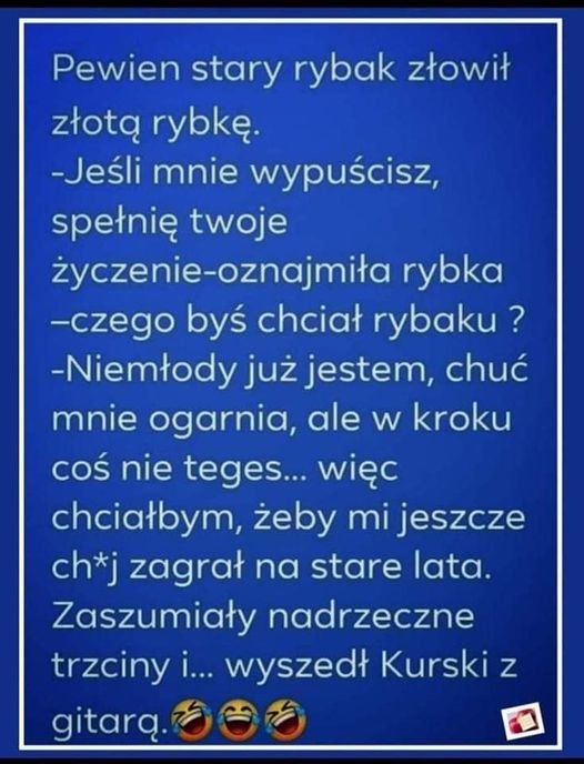 Może być zdjęciem przedstawiającym tekst „Pewien stary rybak złowił złotą rybkę. -Jeśli mnie wypuścisz, spełnię twoje życzenie-oznajmiła rybka -czego byś chciał rybaku? -Niemłody już jestem, chuć mnie ogarnia, ale w kroku coś nie teges... więc chciałbym, żeby mi jeszcze ch*j zagrał na stare lata. Zaszumiały nadrzeczne trzciny i... wyszedł Kurski z gitarą.”