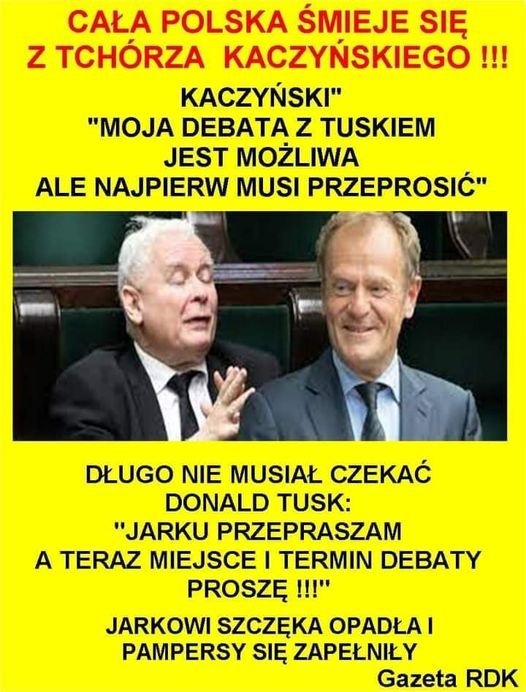 Może być zdjęciem przedstawiającym 2 osoby i tekst „CAŁA POLSKA ŚMIEJE SIĘ z TCHÓRZA KACZYŃSKIEGO!!! KACZYŃSKI" "MOJA DEBATA z TUSKIEM JEST MOŻLIWA ALE NAJPIERW MUSI PRZEPROSIĆ" DŁUGO NIE MUSIAŁ CZEKAĆ DONALD TUSK: "JARKU PRZEPRASZAM A TERAZ MIEJSCE I TERMIN DEBATY PROSZĘ!!! JARKOWI SZCZĘKA OPADŁAI PAMPERSY SIĘ ZAPEŁNIŁY Gazeta RDK”