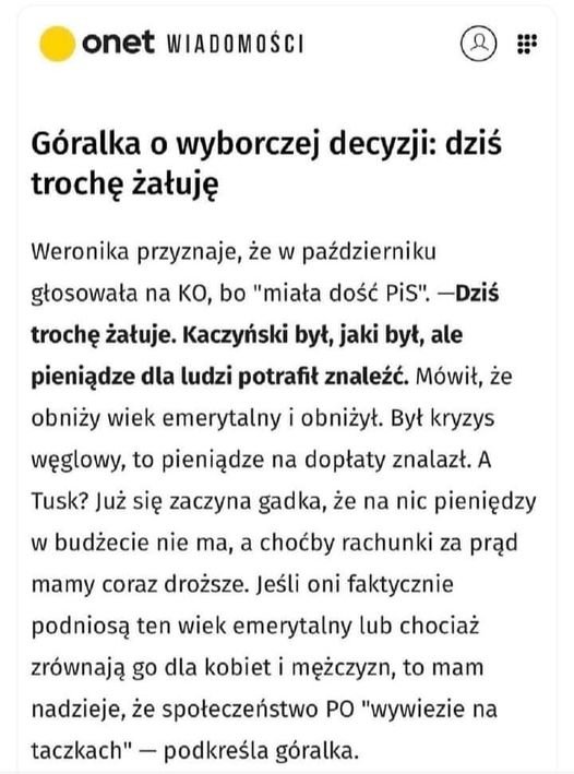 Może być zdjęciem przedstawiającym tekst „onet WIADOMOŚCI Góralka o wyborczej decyzji: dziś trochę żałuję Weronika przyznaje, że w październiku głosowała na Ko, bo "miała dość PiS". -Dziś trochę żałuje. Kaczyński był, jaki był, ale pieniądze dla ludzi potrafił znaleźć. Mówił, że obniży wiek emerytalny i obniżył. Był kryzys węglowy, to pieniądze na dopłaty znalazł. A Tusk? Już się zaczyna gadka, że na nic pieniędzy w budżecie nie Ta, a choćby rachunki za prąd mamy coraz droższe. Jeśli oni faktycznie podniosą ten wiek emerytalny lub chociaż zrównają go dla kobiet i mężczyzn, to mam nadzieje, że społeczeństwo PO "wywiezie na taczkach"- podkreśla góralka.”