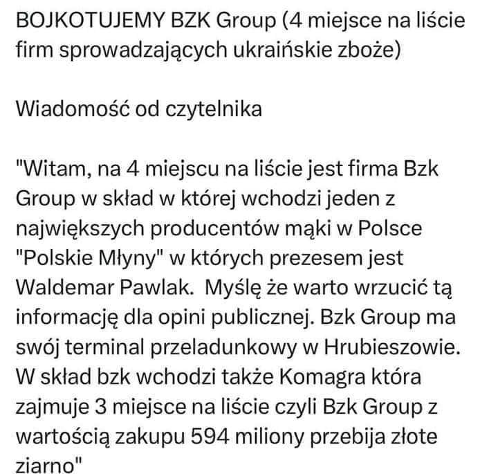 Może być zdjęciem przedstawiającym tekst „BOJKOTUJEMY BZK Group (4 miejsce na liście firm sprowadzających ukraińskie zboże) Wiadomość od czytelnika "Witam, na 4 miejscu na liście jest firma Bzk Group w skład w której wchodzi jeden z największych producentów mąki w Polsce "Polskie Młyny" w których prezesem jest Waldemar Pawlak. Myślę że warto wrzucić tą informację dla opini publicznej. Bzk Group ma swój terminal przeladunkowy w Hrubieszowie. W skład bzk wchodzi także Komagra która zajmuje 3 miejsce na liście czyli Bzk Group z wartością zakupu 594 miliony przebija złote ziarno"”