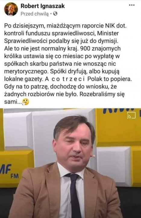 Może być zdjęciem przedstawiającym 1 osoba i tekst „Robert Ignaszak Przed chwilą .. Po dzisiejszym, miażdżącym raporcie NIK dot. kontroli funduszu sprawiedliwosci, Minister Sprawiedliwości podalby się już do dymisji. Ale to nie jest normalny kraj. 900 znajomych królika ustawia się co miesiac po wypłatę w spółkach skarbu państwa nie wnosząc nic merytorycznego. Spółki dryfują, albo kupują lokalne gazety. A co trzeci Polak to popiera. Gdy na to patrzę, dochodzę do wniosku, że żadnych rozbiorów nie było. Rozebraliśmy się sami... F”