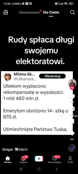 Może być zdjęciem przedstawiającym 1 osoba i tekst „19:30 19:30|4,2KB/s 4,2KB/s S Li 38 Obserwowani Dla Ciebie Rudy spłaca długi swojemu elektoratowi. Milena Sk... @Utkanaze... Obserwuj Ubekom wypłacono rekompensatę w wysokości: 1 mld 460 mln zł. 316 Emerytom obniżono 14- stkę o 870 870zł. zł. @ S4iak4 Uśmiechnięte Państwo Tuska. Gregor 50 Zdjęcie 18 Główna Znajomi + 99+ Przychodzące Profil”