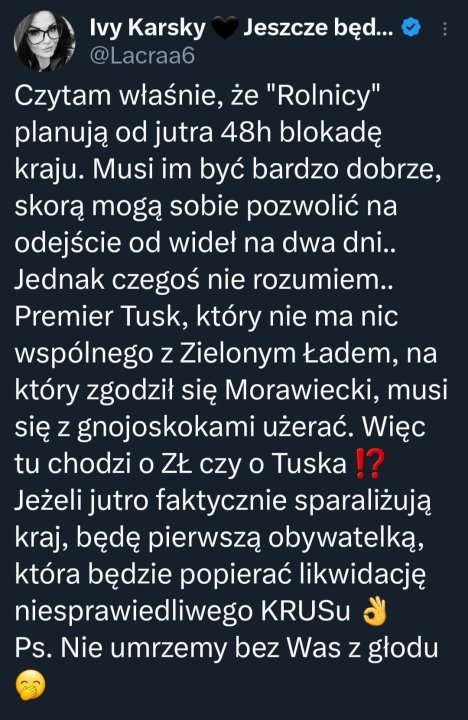 Może być zdjęciem przedstawiającym 1 osoba i tekst „Ivy Karsky @Lacraa6 Jeszcze będ... Czytam właśnie, że "Rolnicy" planują od jutra 48h blokadę kraju. Musi im być bardzo dobrze, skorą mogą sobie pozwolić na odejście od wideł na dwa dni.. Jednak czegoś nie rozumiem.. Premier Tusk, który nie ma nic wspólnego z Zielonym Ładem, na który zgodził się Morawiecki, musi się z gnojoskokami użerać. Więc tu chodzi o ZŁ czy o Tuska!? Jeżeli jutro faktycznie sparaliżują kraj, będę pierwszą obywatelką, która będzie popierać likwidację niesprawiedliwego KRUSu Ps. Nie umrzemy bez Was z głodu”