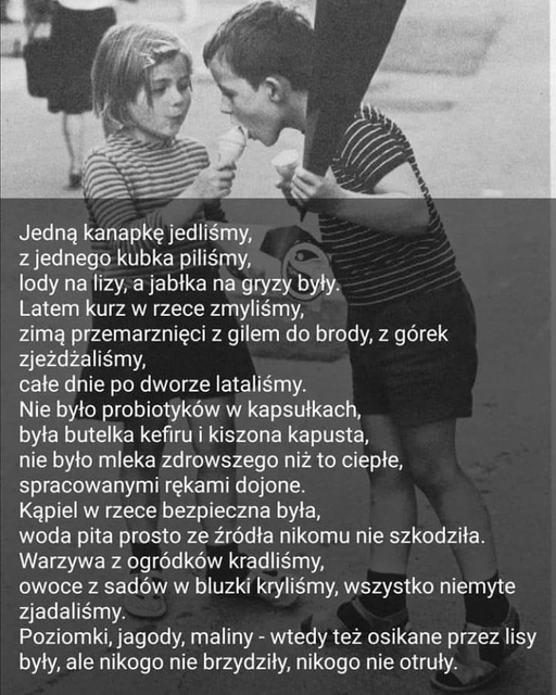 Może być zdjęciem przedstawiającym 3 osoby, ludzie stoją i tekst „Jedną kanapkę jedliśmy, z jednego kubka piliśmy, lody na lizy, a jabłka na gryzy były. Latem kurz w rzece zmyliśmy, zimą przemarznięci z gilem do brody, z górek zjeżdżaliśmy, całe dnie po dworze lataliśmy. Nie było probiotyków w kapsułkach, była butelka kefiru kiszona kapusta, nie było mleka zdrowszego niż to ciepłe, spracowanymi rękami dojone. KÄpiel W rzece bezpieczna była, woda pita prosto ze źródła nikomu nie szkodziła. Warzywa z ogródków kradliśmy owoce z sadów w bluzki kryliśmy, wszystko niemyte zjadaliśmy. Poziomki, jagody, maliny- wtedy też osikane przez lisy były, ale nikogo nie brzydziły, nikogo nie otruły.”