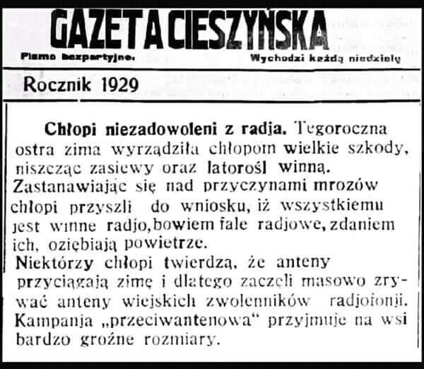 Może być zdjęciem przedstawiającym tekst „GAZETAC CIESZYNSKA Piame bezpartyjne. Wychodzi każdą niedziełę Rocznik 1929 Chłopi niezadowoleni z radja. Tegoroczna ostra zima wyrządziła chłopon wielkie szkody, niszcząc zasiewy oraz latorośl winną. Zastanawiając się nad przyczynami mrozów chłopi przyszli do wniosku, iż wszystkiemu jest radjo,bowiem fale radjowe, zdaniem ich, oziębiają powietrze. Niektórzy chłopi twierdzą, że anteny przyciagają zimę dlatego zaczçli masowo zry- wać anteny wiejskich zwolenników radjoionji. Kampanja przeciwantenowa" przyjmuje na wsi bardzo grożne rozmiary.”
