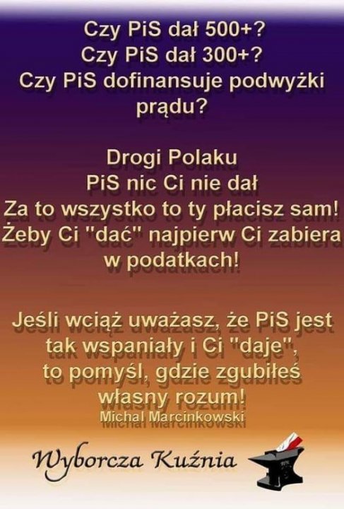 Może być zdjęciem przedstawiającym tekst „Czy PiS dał 500+? Czy PiS dał 300+? Czy PiS dofinansuje podwyżki prądu? Drogi Polaku PiS nic Ci nie dał Za to wszystko to ty płacisz sam! Żeby Ci "dać" najpierw Ci zabiera w podatkach! Jeśli wciąż uważasz, że PiS jest tak wspaniały i Ci "daje", to pomyśl, gdzie zgubiłeś własny rozum! Michal Marcinkowski milehial MaTCiTkOwSR Wyborcza Kuźnia”