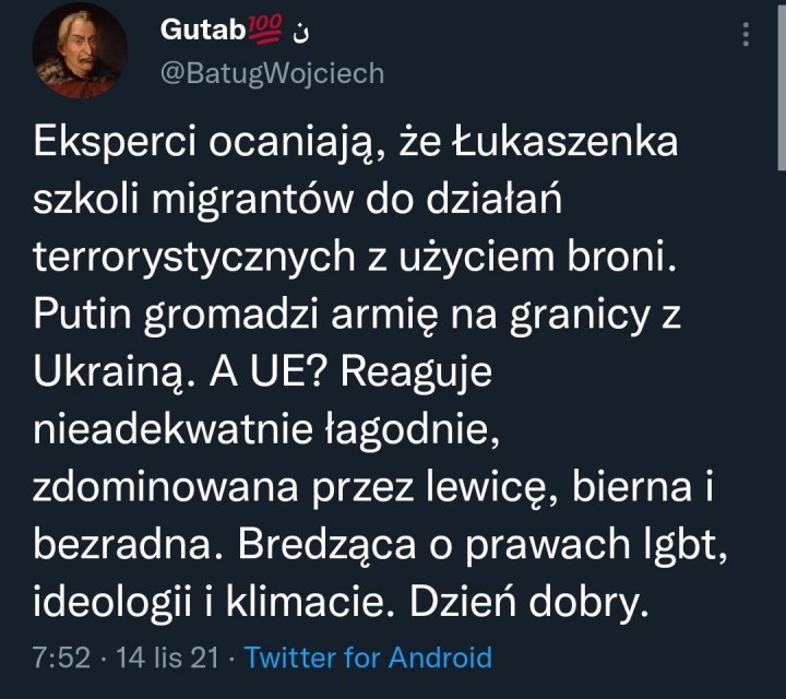 Może być zrzutem ekranu z Twittera przedstawiającym 1 osoba i tekst „Gutab @ @BatugWojciech BatugWo Eksperci ocaniają, że Łukaszenka szkoli migrantów do działań terrorystycznych z użyciem broni. Putin gromadzi armię na granicy z Ukrainą. A UE? Reaguje nieadekwatnie łagodnie, zdominowana przez lewicę, bierna i bezradna. Bredząca o prawach lgbt, ideologii i klimacie. Dzień dobry. 7:52 14 lis 21 Twitter for Androio”