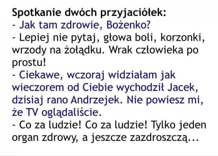 Może być zdjęciem przedstawiającym tekst „Spotkanie dwóch przyjaciółek: -Jak tam zdrowie, Bożenko? -Lepiej nie pytaj, głowa boli, korzonki, wrzody na żołądku. Wrak człowieka po prostu! -Ciekawe, wczoraj widziałam jak wieczorem od Ciebie wychodził Jacek, dzisiaj rano Andrzejek. Nie powiesz mi, że TV oglądaliście. -Co za ludzie! Co za ludzie! Tylko jeden organ zdrowy, a jeszcze zazdroszczą...”