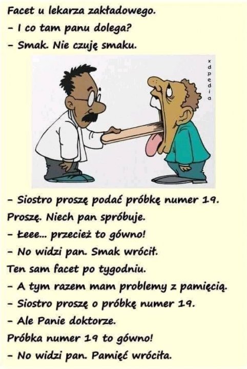 Może być komiksem przedstawiającym tekst „Facet u lekarza zakładowego. -Ico tam panu dolega? -Smak. Nie czuję smaku. Y -Siostro proszę podać próbkę numer 19. Proszę. Niech pan spróbuje. -Łeee... przecież to gówno! -No widzi pan. Smak wrócił. Ten sam facet po tygodniu. tym razem mam problemy z pamięcią. -Siostro proszę ο próbkę numer 19. -Ale Panie doktorze. Próbka numer 19 to gówno! No widzi pan. Pamię™ć wróciła.”