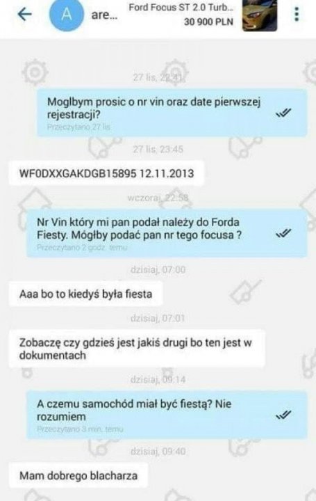 Obraz może zawierać: tekst „are... Ford Focus ST 2.0 Turb 30 900 PLN Moglbym prosic o nr vin oraz date pierwszej rejestracji? Przeczytano.2726 2711923:45 WFODXXGAKDGB15895 12.11.2013 .2013 Nr Vin który mi pan podał należy do Forda Fiesty. Mógłby podać pan nr tego focusa ? SOM dzisiaj, 07:00 Aaa bo to kiedyś była fiesta dzisiaj, 07:01 Zobaczę czy gdzieś jest jakiś drugi bo ten jest w dokumentach dzislaj.09.14 A czemu samochód miał być fiestą? Nie rozumiem dzisiaj, Mam dobrego blacharza”