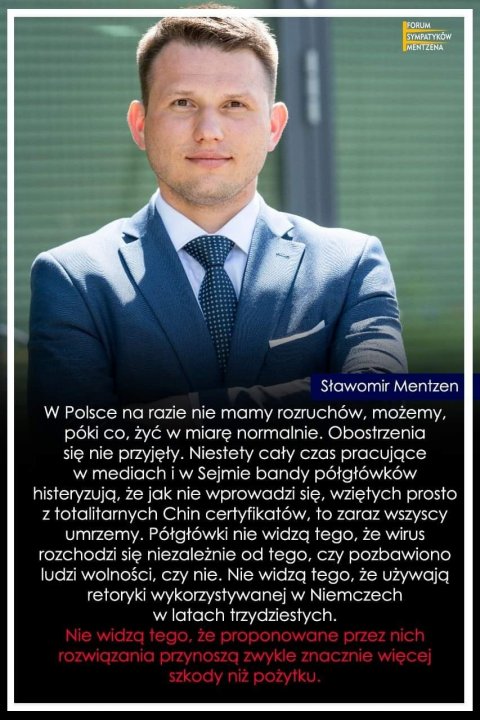 Może być zdjęciem przedstawiającym 1 osoba i tekst „FORUM SYMPATYKÓW MENTZENA Sławomir Mentzen w Polsce nα razie nie mamy rozruchów, możemy, póki co, żyć w miarę normalnie. Obostrzenia się nie przyjęły. Niestety cały czas pracujące w mediach w Sejmie bandy półgłówków histeryzują, ze jak nie wprowadzi się, wziętych prosto z totalitarnych Chin certyfikatów to zaraz wszyscy umrzemy. Półgłówki nie widzą tego, że wirus rozchodzi się niezależnie od tego, czy pozbawiono ludzi wolności, czy nie. Nie widzą tego, że używają retoryki wykorzystywanej w Niemczech w latach trzydziestych. zeproponowaneprzeznici ozwiqzaniaprzynosza zwykle szkodyniżpożytku.”