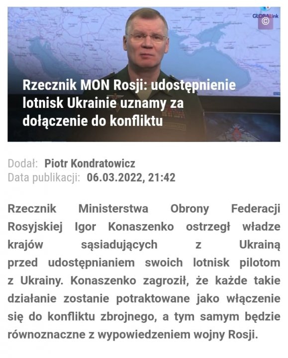 Może być zdjęciem przedstawiającym 1 osoba, stoi i tekst „Rzecznik MON Rosji: udostępnienie lotnisk Ukrainie uznamy za dołączenie do konfliktu Dodał: Piotr Kondratowicz Data publikacji: 06.03.2022, 21:42 z Rzecznik Ministerstwa Obrony Federacji Rosyjskiej Igor Konaszenko ostrzegł władze krajów sąsiadujących Ukrainą przed udostępnianiem swoich lotnisk pilotom z Ukrainy. Konaszenko zagroził, że każde takie działanie zostanie potraktowane jako włączenie się do konfliktu zbrojnego, a tym samym będzie równoznaczne z wypowiedzeniem wojny Rosji.”