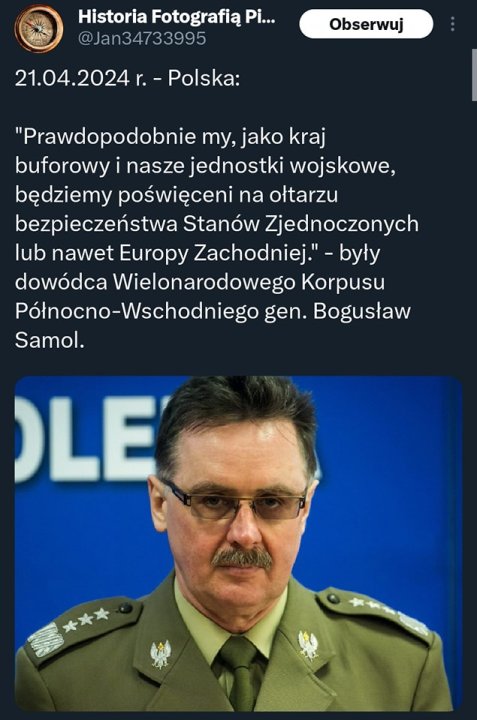 Może być zdjęciem przedstawiającym 1 osoba i tekst „米 不 Historia Fotografią Pi... ＠Jan34733995 Obserwuj 21.04.2024r.-Polska: 21.04.2024r.- -Polska: "Prawdopodobnie my, jako kraj buforowy nasze jednostki wojskowe, będziemy poświęceni na ołtarzu bezpieczeństwa Stanów Zjednoczonych lub nawet Europy Zachodniej." -były dowódca Wielonarodowego Korpusu Pólnocno-Wschodniego gen. Bogusław Samol. OLE”