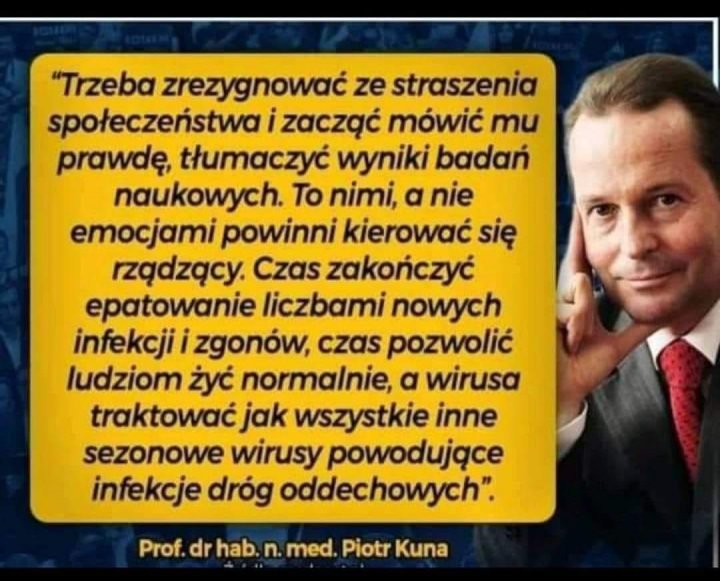 Może być zdjęciem przedstawiającym 1 osoba i tekst „"Trzeba zrezygnować ze straszenia społeczeństwai zacząć mówić mu prawdę, tłumaczyć wyniki badań naukowych. To nimi, a nie emocjami powinni kierować się rzą…dzą…cy. Czas zakończyć epatowanie liczbami nowych infekcji i zgonów, czas pozwolić ludziom żyć normalnie, a wirusa traktować jak wszystkie inne sezonowe wirusy powodujące infekcje dróg oddechowych". Prof. dr hab. n. med. Piotr Kuna”