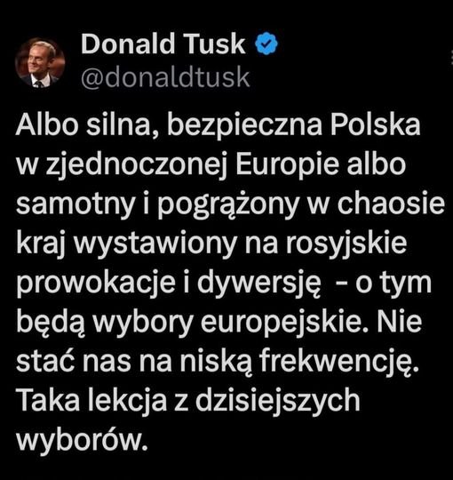 Może być zdjęciem przedstawiającym 1 osoba i tekst „Donald Tusk @donaldtusk Albo silna, bezpieczna Polska w w zjednoczonej Europie albo samotny i pogrążony w chaosie kraj wystawiony na rosyjskie prowokacje i dywersję -otym będą wybory europejskie. Nie stać nas na niską frekwencję. Taka lekcja z dzisiejszych wyborów.”