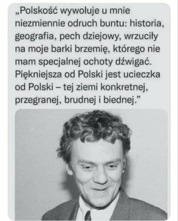 Może być zdjęciem przedstawiającym 1 osoba i tekst „„Polskość wywołuje u mnie niezmiennie odruch buntu: historia, geografia, pech dziejowy, wrzuciły na moje barki brzemię, którego nie mam specjalnej ochoty dźwigać. Piękniejsza od Polski jest ucieczka od Polski tej ziemi konkretnej, przegranej, brudnej i biednej."”