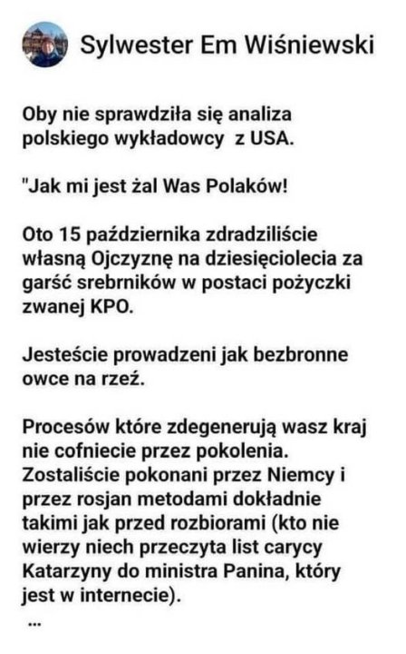 Może być zdjęciem przedstawiającym tekst „Sylwester Em Wiśniewski Oby nie sprawdziła się analiza polskiego wykładowcy z zUSA. "Jak mi jest żal Was Polaków! Oto 15 października zdradziliście własną Ojczyznę na dziesięciolecia za garść srebrników w postaci pożyczki zwanej KPO. Jesteście prowadzeni jak bezbronne owce na rzeź. Procesów które zdegenerują wasz kraj nie cofniecie przez pokolenia. Zostaliście pokonani przez Niemcy i przez rosjan metodami dokładnie takimi jak przed rozbiorami (kto nie wierzy niech przeczyta list carycy Katarzyny do ministra Panina, który jest w internecie).”
