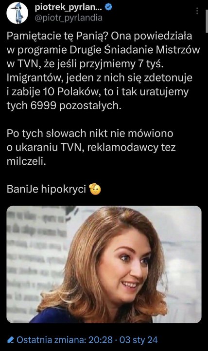 Może być zdjęciem przedstawiającym 1 osoba i tekst „piotrek_pyrlan... pyrlan... Pamiętacie tę Panią? Ona powiedziała w programie Drugie Sniadanie Mistrzów w TVN, że jeśli przyjmiemy 7 tyś. Imigrantów, jeden z nich się zdetonuje zabije 10 Polaków, to tak uratujemy tych 6999 pozostałych. Po tych słowach nikt nie mówiono o ukaraniu TVN, reklamodawcy tez milczeli. BaniJe hipokryci Ostatnia zmiana: 20:28 03 sty 24”