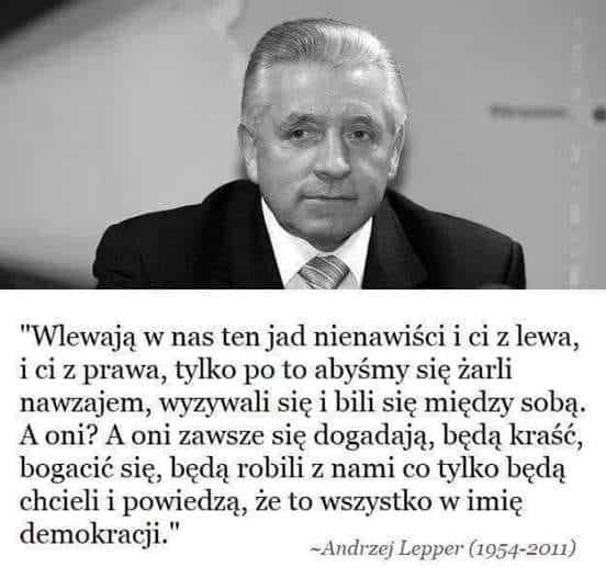 Może być zdjęciem przedstawiającym 1 osoba, stoi i tekst „"Wlewają w nas ten jad nienawiści i ci z lewa, i ci z prawa, tylko po to abyśmy się żarli nawzajem, wyzywali się i bili się między sobą. A oni? A oni zawsze się dogadają, będą kraść, bogacić się, będą robili z nami co tylko będą chcieli i powiedzą, że to wszystko w imię demokracji." ~Andrzej Lepper (1954-2011)”