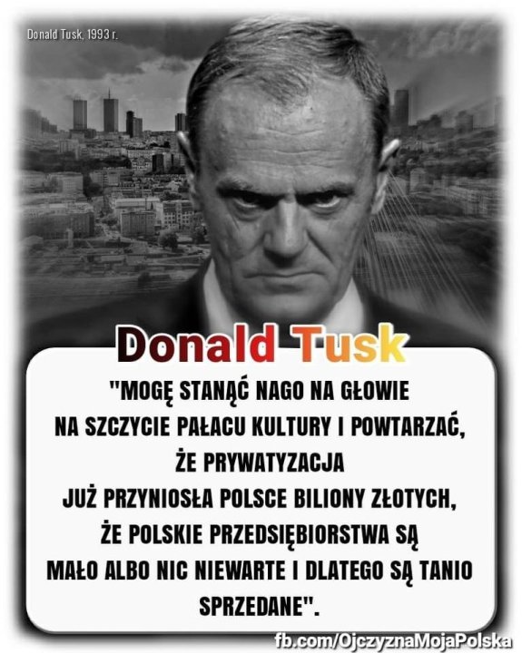 Może być zdjęciem przedstawiającym 1 osoba i tekst „DonaldTusk,1993 1993r Tusk, Donald Tusk "MOGĘ STANĄĆ NAGO NA GŁOWIE NA SZCZYCIE PAŁACU KULTURY I POWTARZAĆ, ŻE PRYWATYZACJA JUŻ PRZYNIOSŁA POLSCE BILIONY ZŁOTYCH, ŻE POLSKIE PRZEDSIĘBIORSTWA SĄ MAŁO ALBO NIC NIEWARTE I DLATEGO SĄ TANIO SPRZEDANE". fb.com/OjczyznaMojaPolska”