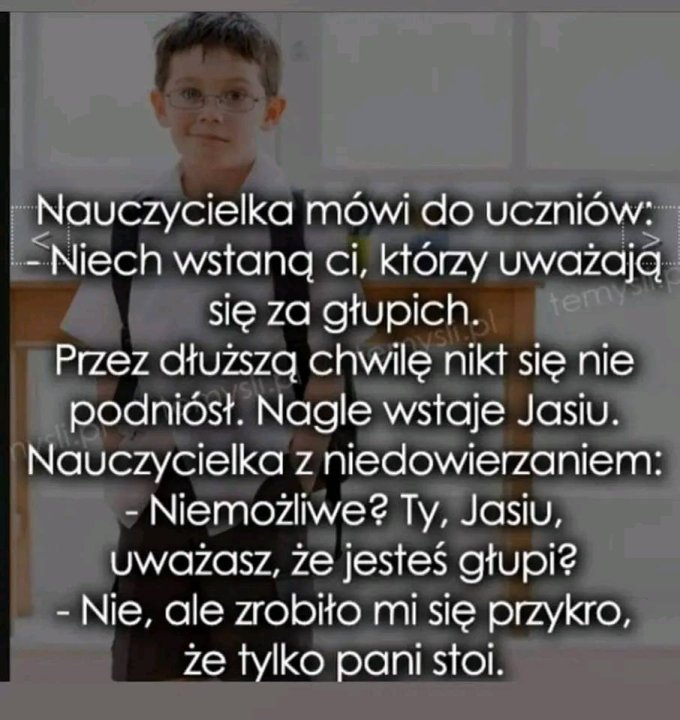Może być zdjęciem przedstawiającym 1 osoba, stoi i tekst „Nauczycielka mówi do uczniów: -Niech wstanÄ ci, którzy uważają się za głupich. temy Przez dłuższą chwilę nikt się nie podniósł. Nagle wstaje Jasiu. Nauczycielkaz niedowierzaniem: -Niemożliwe? Ty, Jasiu, uważasz, że jesteś głupi? -Nie, ale zrobiło mi się przykro, ze tylko pani stoi.”