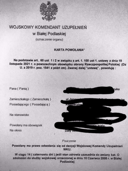 Może być zdjęciem przedstawiającym tekst „WOJSKOWY KOMENDANT UZUPEŁNIEŃ w Białej Podlaskiej (oznaczenie organu) KARTA POWOŁANIA* Na podstawie art.. 60 ust 1i2 w związku art. 1. 100 ust 1. ustawy z dnia 19 listopada 2021 r. powszechnym obowiązku obrony Rzeczpospolitej Polskiej (Dz U. 2019 r. poz. 1541 z późń zm). Zwanej dalej ustawą*, powołuję: Pana Panią) Zamieszkałego (Zamieszkałą) Posiadającego (Posiadającą) ul.Janow Na stanowisko Powołany ma obowiązek Na okres Daty Pouczenie Powołany ma prawo odwołania się decyzji Wojskowej Komendy Uzupełnień WKU. w ciągu 14( czternastu dni jeśli stan zdrowia uzasadnia do zmiany kat. o zdolności do służby wojskowej orzeczonej w dniu 10 Czerwca 2008 Białej Podlaskiej”