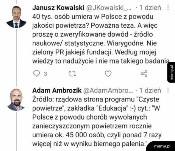 Może być zdjęciem przedstawiającym 2 osoby, ludzie stoją, pomnik i tekst „Janusz Kowalski @JKowalski_... .1 dzień 40 tys. osób umiera w Polsce z powodu jakości powietrza? Poważna teza. A więc proszę o zweryfikowane dowód źródło naukowe/ statystyczne. Wiarygodne. Nie zielony PR jakiejś fundacji. Według mojej wiedzy to nadużycie i nie ma takiego badania 3 Adam Ambrozik @AdamAmbro... dzień Źródło: rządowa strona programu "Czyste powietrze", zakładka "Edukacja": cyt.: "W Polsce z powodu chorób wywołanych zanieczyszczonym powietrzem rocznie umiera ok. 45 000 osób, czyli ponad 7 razy więcej niż w wyniku biernego palenia. memy.pl”