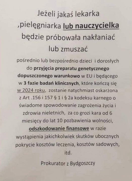 Może być zdjęciem przedstawiającym tekst „Jeżeli jakaś lekarka ,pielęgniarka lub nauczycielka będzie próbowała nakłaniać lub zmuszać pośrednio lub bezpośrednio dzieci dorosłych do przyjęcia preparatu genetycznego dopuszczonego warunkowo w EU będącego w 3 fazie badań klinicznych które kończą się w 2024 roku, zostanie natychmiast oskarżona z Art 156 157 હુ 1is 2a kodeksu karnego o świadome spowodowanie zagrożenia życia zdrowia nieletnich, za co grozi kara od 6 miesięcy do lat 10 pozbawienia wolności, odszkodowanie finansowe w razie wystÄpienia jakichkolwiek skutków ubocznych pokrycie kosztów leczenia, kosztów sadowych, itd. Prokurator z Bydgoszczy”