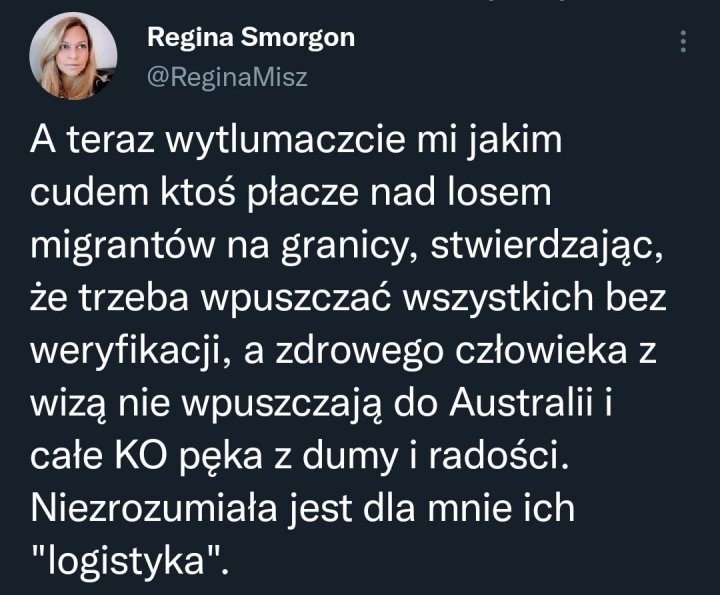 Może być zrzutem ekranu z Twittera przedstawiającym 1 osoba i tekst „Regina Smorgon @ReginaMisz A teraz wytlumaczcie mi jakim cudem ktoś płacze nad losem migrantów na granicy, stwierdzając, że trzeba wpuszczać wszystkich bez weryfikacji, a zdrowego człowieka z wizą nie wpuszczają do Australii i całe KO pÄka z dumy i radości. Niezrozumiała jest dla mnie ich "logistyka".”
