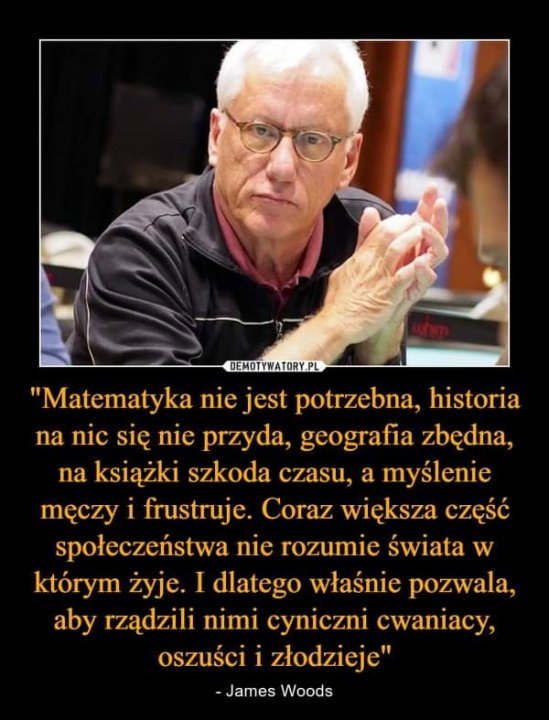 Może być zdjęciem przedstawiającym co najmniej jedna osoba i tekst „DEMOTYWATORY.PL "Matematyka nie jest potrzebna, historia na nic się nie przyda, geografia zbędna, na książki szkoda czasu, a myślenie mę™czy i frustruje. Coraz większa część społeczeństwa nie rozumie świata w którym żyje. I dlatego właśnie pozwala, aby rządzili nimi cyniczni cwaniacy, oszuści i złodzieje" -James Woods”