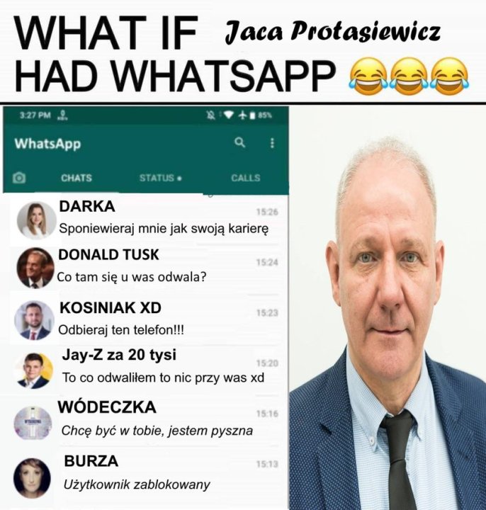Może być zdjęciem przedstawiającym 6 osób, telefon i tekst „WHAT IF Jaca Protasiewicz HAD WHATSAPP 3:27 3:27PM WhatsApp CHATS STATUS CALLS DARKA 15:26 Sponiewieraj mnie jak swoją karierę DONALD TUSK Co tam się u was odwala? 15:24 KOSINIAK XD Odbieraj ten telefon!!! 15:23 Jay-z za 20 tysi 15:20 To co odwaliłem to nic przy was xd WÓDECZKA Chcę być w tobie, jestem pyszna 15:16 BURZA 15:13 Użytkownik zablokowany”