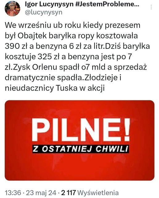 Może być zdjęciem przedstawiającym tekst „Igor Lucynysyn #JestemProbleme... @lucynysyn We wrześniu ub roku kiedy kiedy prezesem był Obajtek baryłka ropy kosztowała 390 zł a benzyna 6 zł za litr. Dziś baryłka kosztuje 325 zł a benzyna jest po7 7 Zysk Orlenu spadł o7 mld a sprzedaż dramatycznie spadła spadła.Złodziejei Złodzieje i nieudacznicy Tuska w akcji PILNE! z OSTATNIEJ OSTATNIEJCHWIL CHWILI 13:36.23 23 maj 24. 23maj24-2117Wyświetlenia 2 117 Wyświetlenia”