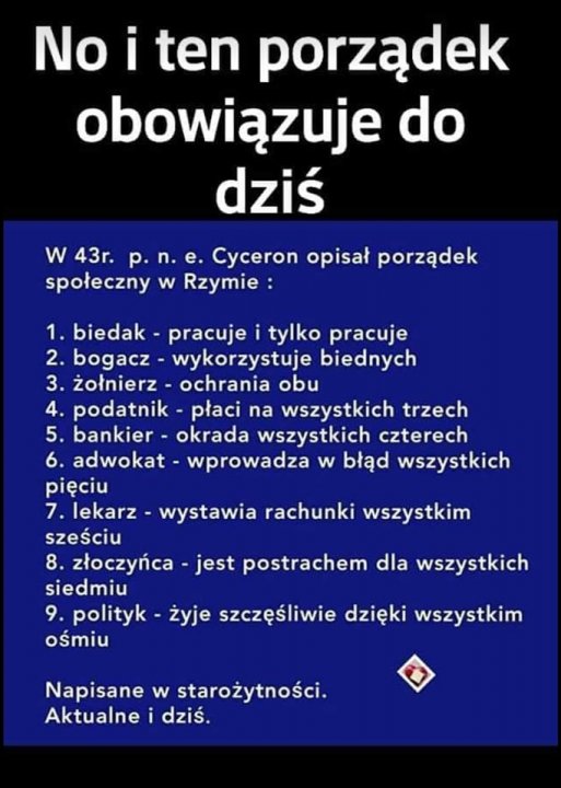 Może być zdjęciem przedstawiającym tekst „No i ten porządek obowiązuje do dziś W 43r. Cyceron opisał porządek społeczny w Rzymie 1. biedak- pracuje tylko pracuje 2. bogacz- wykorzystuje biednych 3. żołnierz ochrania obu 4. podatnik- płaci na wszystkich trzech 5. bankier- okrada wszystkich czterech 6. adwokat- wprowadza w błąd wszystkich pięciu 7. lekarz- wystawia rachunki wszystkim sześciu 8. złoczyńca jest postrachem dla wszystkich siedmiu 9. polityk żyje szczęśliwie dzięki wszystkim ośmiu Napisane w starożytności. Aktualne i dziś.”