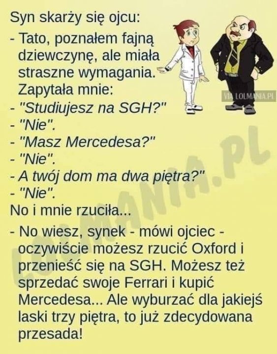 Może być zdjęciem przedstawiającym tekst „Syn skarży się ojcu: -Tato, poznałem fajną dziewczynę, ale miała straszne wymagania. Zapytała mnie: LOLMANIA.PL "Studiujesz na SGH?" "Nie". "Masz Mercedesa?" -"Nie". A twój dom ma dwa piętra?" Α pl -"Nie". No i mnie rzuciła... -No wiesz, synek- mówi ojciec- oczywiście możesz rzucić Oxford i przenieść się na SGH. Możesz też sprzedać swoje Ferrari i kupić Mercedesa... Ale wyburzać dla jakiejś laski trzy piętra, to już zdecydowana przesada!”