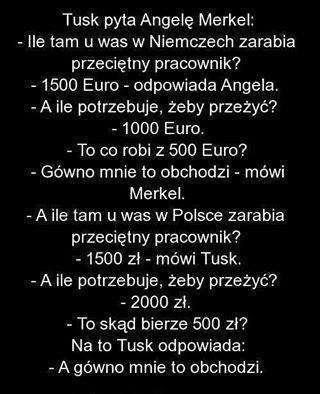 Może być zdjęciem przedstawiającym tekst „Tusk pyta Angelę Merkel: -Ile tam u was w Niemczech zarabia przeciętny pracownik? 1500 Euro- odpowiada Angela. -A ile potrzebuje, żeby przeżyć? -1000 Euro. -To co robi z 500 Euro? -Gówno mnie to obchodzi Merkel. mówi -A -Aile ile tam u was w Polsce zarabia przeciętny pracownik? 1500 zł- zł mówi Tusk. -Aile -A ile potrzebuje, żeby przeżyć? -2000 zł. -To skąd bierze 500 zł? Na to Tusk odpowiada: -A gówno mnie to obchodzi.”