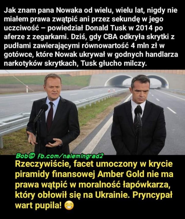 Obraz może zawierać: 2 osoby, tekst „Jak znam pana Nowaka od wielu, wielu lat, nigdy nie miałem prawa zwątpić ani przez sekundę w jego uczciwość powiedział Donald Tusk w 2014 po aferze z zegarkami. Dziś, gdy CBA odkryła skrytki z pudłami zawierającymi równowartość 4 mln zt w gotówce, które Nowak ukrywał w godnych handlarza narkotyków skrytkach, Tusk głucho milczy. Bob© fb.com/nalemingrad2 Rzeczywiście, facet umoczony w krycie piramidy finansowej Amber Gold nie ma prawa wątpić w moralność łapówkarza, który obłowił się na Ukrainie. Pryncypał wart pupila!”
