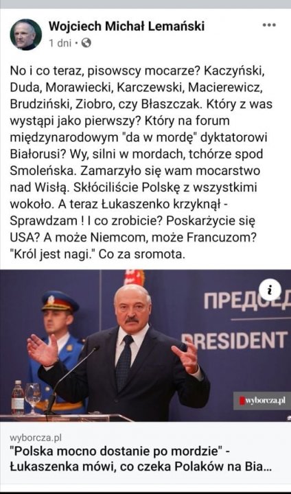 Może być zdjęciem przedstawiającym 3 osoby, ludzie stoją i tekst „Wojciech Michał Lemański 1 dni No co teraz, pisowscy mocarze? Kaczyński, Duda, Morawiecki, Karczewski, Macierewicz, Brudziński, Ziobro, czy Błaszczak. Który z was wystąpi jako pierwszy? Który na forum międzynarodowym "da w mordę" dyktatorowi Białorusi? Wy, silni w mordach, tchórze spod Smoleńska. Zamarzyło się wam mocarstwo nad Wisłą. Skłóciliście Polskę z wszystkimi wokoło. A teraz Łukaszenko krzyknął- Sprawdzam ! co zrobicie? Poskarżycie się USA? A może Niemcom, może Francuzom? "Król jest nagi." Co za sromota. npeAe i CRESIDENT wyborcza.pl wyborcza.pl "Polska mocno dostanie po mordzie"- Łukaszenka mówi, co czeka Polaków na Bia...”